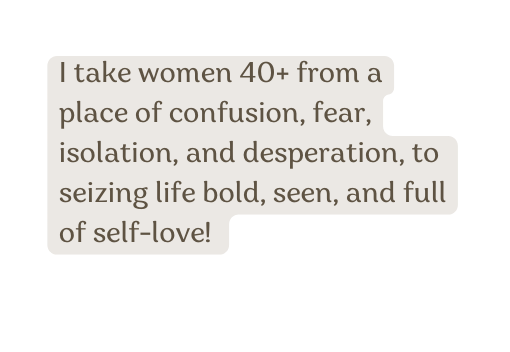 I take women 40 from a place of confusion fear isolation and desperation to seizing life bold seen and full of self love